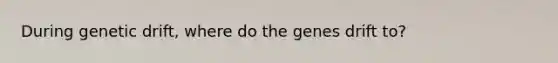 During genetic drift, where do the genes drift to?