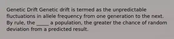 Genetic Drift Genetic drift is termed as the unpredictable fluctuations in allele frequency from one generation to the next. By rule, the _____ a population, the greater the chance of random deviation from a predicted result.