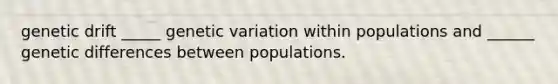 genetic drift _____ genetic variation within populations and ______ genetic differences between populations.