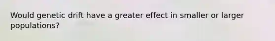 Would genetic drift have a greater effect in smaller or larger populations?