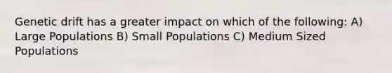 Genetic drift has a greater impact on which of the following: A) Large Populations B) Small Populations C) Medium Sized Populations