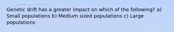 Genetic drift has a greater impact on which of the following? a) Small populations b) Medium sized populations c) Large populations