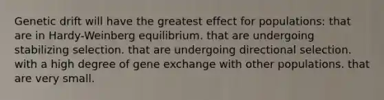 Genetic drift will have the greatest effect for populations: that are in Hardy-Weinberg equilibrium. that are undergoing stabilizing selection. that are undergoing directional selection. with a high degree of gene exchange with other populations. that are very small.