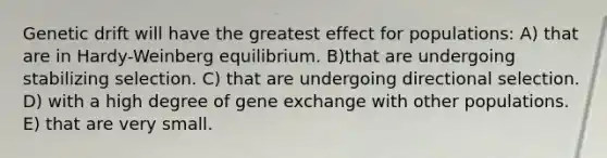 Genetic drift will have the greatest effect for populations: A) that are in Hardy-Weinberg equilibrium. B)that are undergoing stabilizing selection. C) that are undergoing directional selection. D) with a high degree of gene exchange with other populations. E) that are very small.