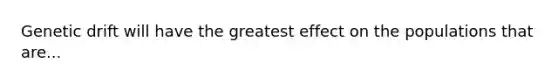 Genetic drift will have the greatest effect on the populations that are...