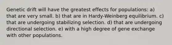 Genetic drift will have the greatest effects for populations: a) that are very small. b) that are in Hardy-Weinberg equilibrium. c) that are undergoing stabilizing selection. d) that are undergoing directional selection. e) with a high degree of gene exchange with other populations.