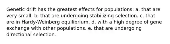 Genetic drift has the greatest effects for populations: a. that are very small. b. that are undergoing stabilizing selection. c. that are in Hardy-Weinberg equilibrium. d. with a high degree of gene exchange with other populations. e. that are undergoing directional selection.