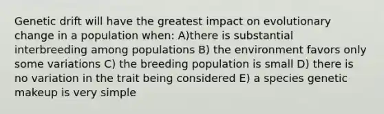 Genetic drift will have the greatest impact on evolutionary change in a population when: A)there is substantial interbreeding among populations B) the environment favors only some variations C) the breeding population is small D) there is no variation in the trait being considered E) a species genetic makeup is very simple