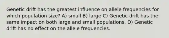 Genetic drift has the greatest influence on allele frequencies for which population size? A) small B) large C) Genetic drift has the same impact on both large and small populations. D) Genetic drift has no effect on the allele frequencies.