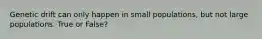 Genetic drift can only happen in small populations, but not large populations. True or False?