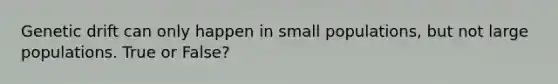 Genetic drift can only happen in small populations, but not large populations. True or False?