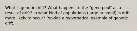 What is genetic drift? What happens to the "gene pool" as a result of drift? In what kind of populations (large or small) is drift more likely to occur? Provide a hypothetical example of genetic drift.