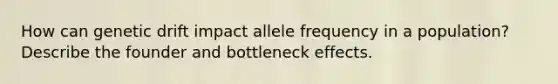 How can genetic drift impact allele frequency in a population? Describe the founder and bottleneck effects.