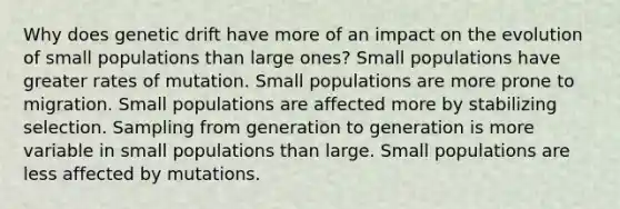 Why does genetic drift have more of an impact on the evolution of small populations than large ones? Small populations have greater rates of mutation. Small populations are more prone to migration. Small populations are affected more by stabilizing selection. Sampling from generation to generation is more variable in small populations than large. Small populations are less affected by mutations.