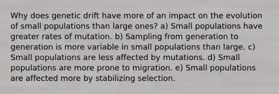 Why does genetic drift have more of an impact on the evolution of small populations than large ones? a) Small populations have greater rates of mutation. b) Sampling from generation to generation is more variable in small populations than large. c) Small populations are less affected by mutations. d) Small populations are more prone to migration. e) Small populations are affected more by stabilizing selection.