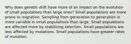 Why does genetic drift have more of an impact on the evolution of small populations than large ones? Small populations are more prone to migration. Sampling from generation to generation is more variable in small populations than large. Small populations are affected more by stabilizing selection. Small populations are less affected by mutations. Small populations have greater rates of mutation.