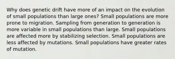 Why does genetic drift have more of an impact on the evolution of small populations than large ones? Small populations are more prone to migration. Sampling from generation to generation is more variable in small populations than large. Small populations are affected more by stabilizing selection. Small populations are less affected by mutations. Small populations have greater rates of mutation.