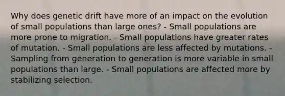 Why does genetic drift have more of an impact on the evolution of small populations than large ones? - Small populations are more prone to migration. - Small populations have greater rates of mutation. - Small populations are less affected by mutations. - Sampling from generation to generation is more variable in small populations than large. - Small populations are affected more by stabilizing selection.