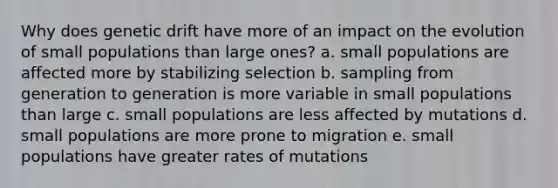 Why does genetic drift have more of an impact on the evolution of small populations than large ones? a. small populations are affected more by stabilizing selection b. sampling from generation to generation is more variable in small populations than large c. small populations are less affected by mutations d. small populations are more prone to migration e. small populations have greater rates of mutations