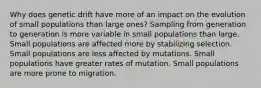 Why does genetic drift have more of an impact on the evolution of small populations than large ones? Sampling from generation to generation is more variable in small populations than large. Small populations are affected more by stabilizing selection. Small populations are less affected by mutations. Small populations have greater rates of mutation. Small populations are more prone to migration.