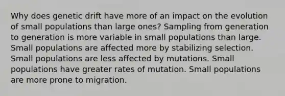 Why does genetic drift have more of an impact on the evolution of small populations than large ones? Sampling from generation to generation is more variable in small populations than large. Small populations are affected more by stabilizing selection. Small populations are less affected by mutations. Small populations have greater rates of mutation. Small populations are more prone to migration.