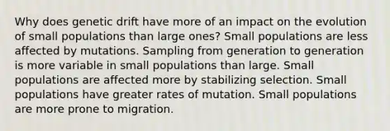 Why does genetic drift have more of an impact on the evolution of small populations than large ones? Small populations are less affected by mutations. Sampling from generation to generation is more variable in small populations than large. Small populations are affected more by stabilizing selection. Small populations have greater rates of mutation. Small populations are more prone to migration.