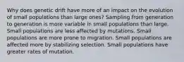 Why does genetic drift have more of an impact on the evolution of small populations than large ones? Sampling from generation to generation is more variable in small populations than large. Small populations are less affected by mutations. Small populations are more prone to migration. Small populations are affected more by stabilizing selection. Small populations have greater rates of mutation.