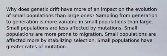 Why does genetic drift have more of an impact on the evolution of small populations than large ones? Sampling from generation to generation is more variable in small populations than large. Small populations are less affected by mutations. Small populations are more prone to migration. Small populations are affected more by stabilizing selection. Small populations have greater rates of mutation.