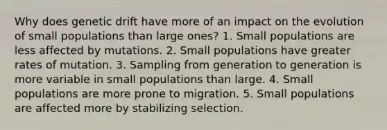 Why does genetic drift have more of an impact on the evolution of small populations than large ones? 1. Small populations are less affected by mutations. 2. Small populations have greater rates of mutation. 3. Sampling from generation to generation is more variable in small populations than large. 4. Small populations are more prone to migration. 5. Small populations are affected more by stabilizing selection.