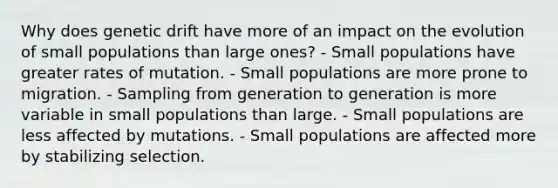 Why does genetic drift have more of an impact on the evolution of small populations than large ones? - Small populations have greater rates of mutation. - Small populations are more prone to migration. - Sampling from generation to generation is more variable in small populations than large. - Small populations are less affected by mutations. - Small populations are affected more by stabilizing selection.