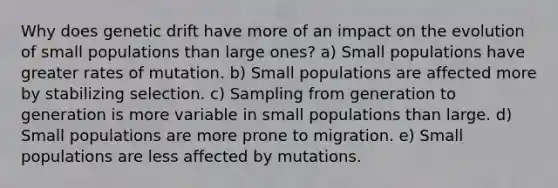 Why does genetic drift have more of an impact on the evolution of small populations than large ones? a) Small populations have greater rates of mutation. b) Small populations are affected more by stabilizing selection. c) Sampling from generation to generation is more variable in small populations than large. d) Small populations are more prone to migration. e) Small populations are less affected by mutations.