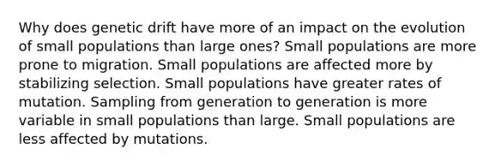 Why does genetic drift have more of an impact on the evolution of small populations than large ones? Small populations are more prone to migration. Small populations are affected more by stabilizing selection. Small populations have greater rates of mutation. Sampling from generation to generation is more variable in small populations than large. Small populations are less affected by mutations.