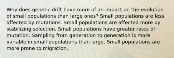 Why does genetic drift have more of an impact on the evolution of small populations than large ones? Small populations are less affected by mutations. Small populations are affected more by stabilizing selection. Small populations have greater rates of mutation. Sampling from generation to generation is more variable in small populations than large. Small populations are more prone to migration.