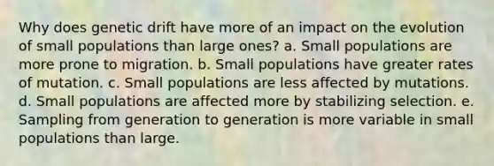 Why does genetic drift have more of an impact on the evolution of small populations than large ones? a. Small populations are more prone to migration. b. Small populations have greater rates of mutation. c. Small populations are less affected by mutations. d. Small populations are affected more by stabilizing selection. e. Sampling from generation to generation is more variable in small populations than large.