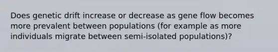 Does genetic drift increase or decrease as gene flow becomes more prevalent between populations (for example as more individuals migrate between semi-isolated populations)?