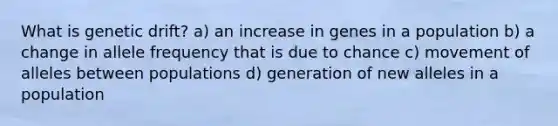 What is genetic drift? a) an increase in genes in a population b) a change in allele frequency that is due to chance c) movement of alleles between populations d) generation of new alleles in a population