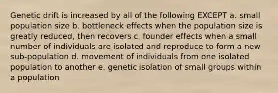 Genetic drift is increased by all of the following EXCEPT a. small population size b. bottleneck effects when the population size is greatly reduced, then recovers c. founder effects when a small number of individuals are isolated and reproduce to form a new sub-population d. movement of individuals from one isolated population to another e. genetic isolation of small groups within a population