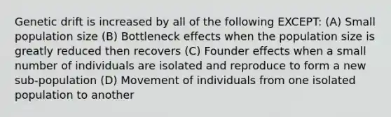 Genetic drift is increased by all of the following EXCEPT: (A) Small population size (B) Bottleneck effects when the population size is greatly reduced then recovers (C) Founder effects when a small number of individuals are isolated and reproduce to form a new sub-population (D) Movement of individuals from one isolated population to another