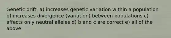 Genetic drift: a) increases genetic variation within a population b) increases divergence (variation) between populations c) affects only neutral alleles d) b and c are correct e) all of the above