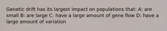 Genetic drift has its largest impact on populations that: A: are small B: are large C: have a large amount of gene flow D: have a large amount of variation