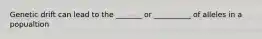 Genetic drift can lead to the _______ or __________ of alleles in a popualtion