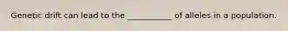 Genetic drift can lead to the ___________ of alleles in a population.