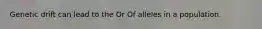 Genetic drift can lead to the Or Of alleles in a population.