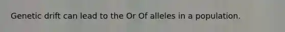 Genetic drift can lead to the Or Of alleles in a population.