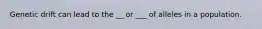 Genetic drift can lead to the __ or ___ of alleles in a population.