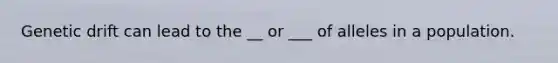 Genetic drift can lead to the __ or ___ of alleles in a population.