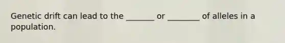 Genetic drift can lead to the _______ or ________ of alleles in a population.