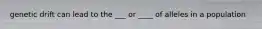 genetic drift can lead to the ___ or ____ of alleles in a population