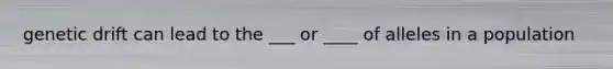 genetic drift can lead to the ___ or ____ of alleles in a population