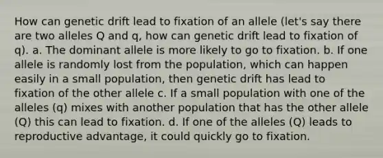 How can genetic drift lead to fixation of an allele (let's say there are two alleles Q and q, how can genetic drift lead to fixation of q). a. The dominant allele is more likely to go to fixation. b. If one allele is randomly lost from the population, which can happen easily in a small population, then genetic drift has lead to fixation of the other allele c. If a small population with one of the alleles (q) mixes with another population that has the other allele (Q) this can lead to fixation. d. If one of the alleles (Q) leads to reproductive advantage, it could quickly go to fixation.